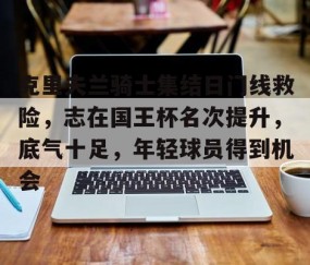 克里夫兰骑士集结日门线救险，志在国王杯名次提升，底气十足，年轻球员得到机会的简单介绍-九游体育下载