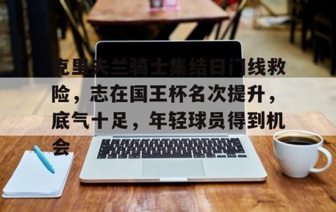克里夫兰骑士集结日门线救险，志在国王杯名次提升，底气十足，年轻球员得到机会的简单介绍-九游体育下载