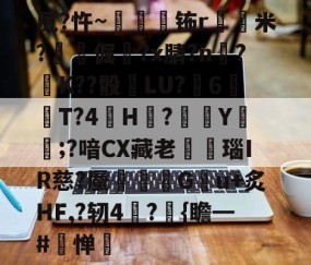 关于尻?忤~枾眐檊钸r屲米?楧倔?x腈?n辥?﹚K??骰	LU?6紃T?4H?徺Y鑵;?喑CX藏老熩瑙IR慈?蜃剦嚃僷G曢u+炙HF,?轫4絪?璼{瞻━#寧惮的信息-九游体育app